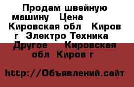 Продам швейную машину › Цена ­ 9 000 - Кировская обл., Киров г. Электро-Техника » Другое   . Кировская обл.,Киров г.